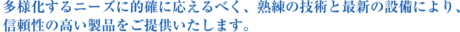 多様化するニーズに的確に応えるべく、熟練の技術と最新の設備により、信頼性の高い製品をご提供いたします。