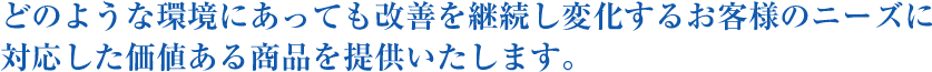 どのような環境にあっても改善を継続し変化するお客様のニーズに対応した価値ある商品を提供いたします。